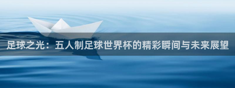 欧洲世界杯预选赛:足球之光:五人制足球世界杯的精彩瞬间与未来展望
